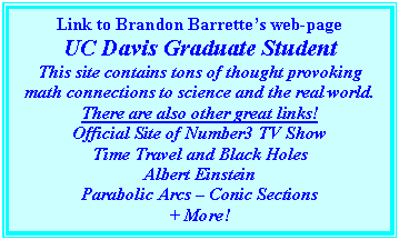 Text Box: Link to Brandon Barrettes web-page
UC Davis Graduate Student
This site contains tons of thought provoking math connections to science and the real world. There are also other great links!
Official Site of Number3 TV Show
Time Travel and Black Holes
Albert Einstein
Parabolic Arcs  Conic Sections
+ More!

