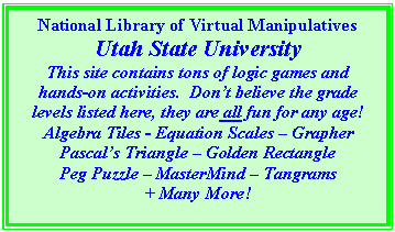 Text Box: National Library of Virtual Manipulatives
Utah State University
This site contains tons of logic games and hands-on activities.  Dont believe the grade levels listed here, they are all fun for any age!
Algebra Tiles - Equation Scales  Grapher
Pascals Triangle  Golden Rectangle
Peg Puzzle  MasterMind  Tangrams
+ Many More!

